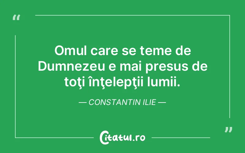 Omul care se teme de Dumnezeu e mai presus de toţi înţelepţii lumii. Constantin Ilie