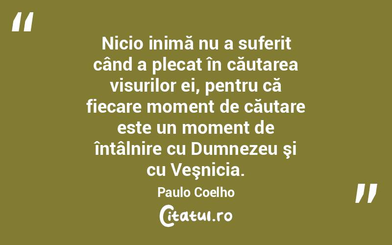 Nicio inimă nu a suferit când a plecat în căutarea visurilor ei, pentru că fiecare moment de căutare este un moment de întâlnire cu Dumnezeu şi cu Veşnicia. Paulo Coelho