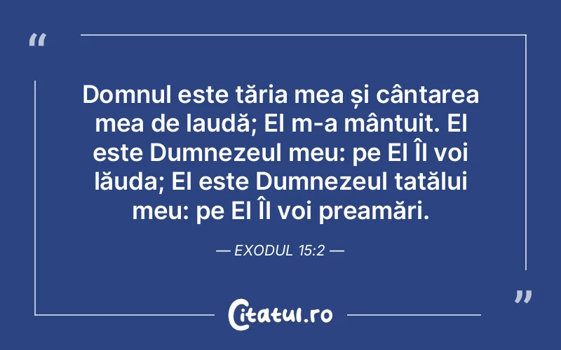 Domnul este tăria mea și cântarea mea de laudă; El m-a mântuit. El este Dumnezeul meu: pe El Îl voi lăuda; El este Dumnezeul tatălui meu: pe El Îl voi preamări. Exodul 15:2