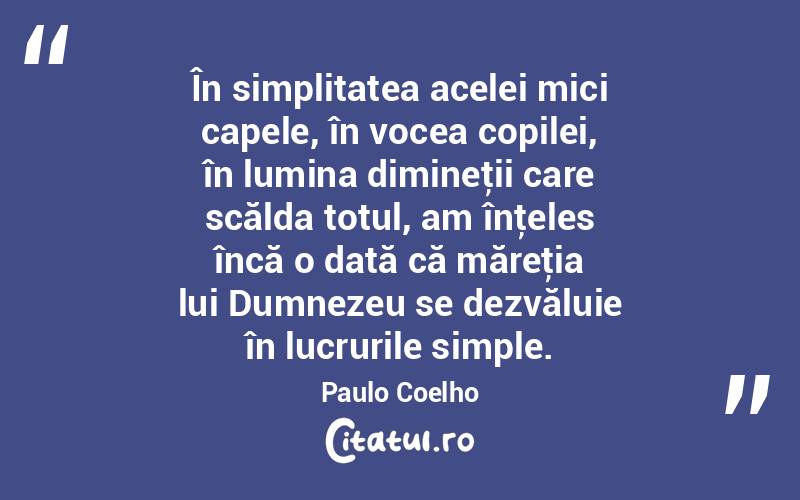 În simplitatea acelei mici capele, în vocea copilei, în lumina dimineţii care scălda totul, am înţeles încă o dată că măreţia lui Dumnezeu se dezvăluie în lucrurile simple. Paulo Coelho