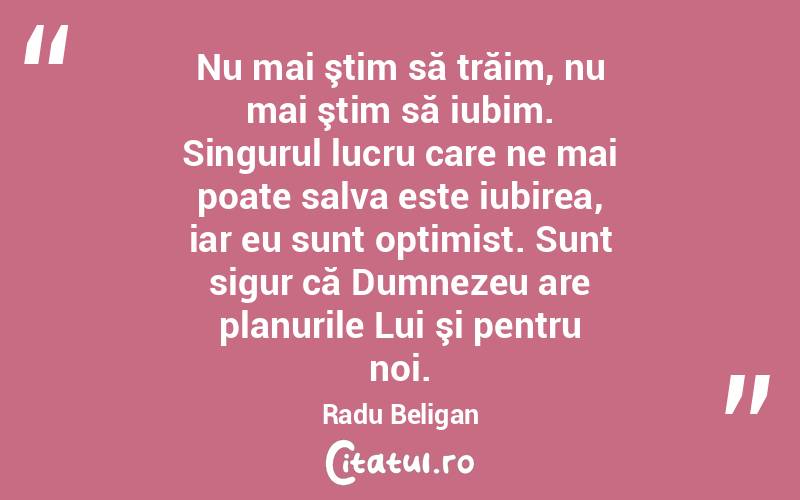 Nu mai ştim să trăim, nu mai ştim să iubim. Singurul lucru care ne mai poate salva este iubirea, iar eu sunt optimist. Sunt sigur că Dumnezeu are planurile Lui şi pentru noi. Radu Beligan