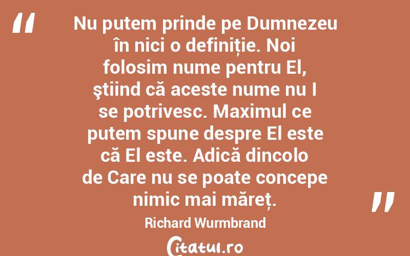 Nu putem prinde pe Dumnezeu în nici o definiţie. Noi folosim nume pentru El, ştiind că aceste nume nu I se potrivesc. Maximul ce putem spune despre El este că El este. Adică dincolo de Care nu se poate concepe nimic mai măreţ. Richard Wurmbrand
