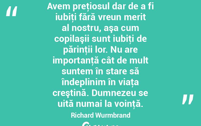 Avem preţiosul dar de a fi iubiţi fără vreun merit al nostru, aşa cum copilaşii sunt iubiţi de părinţii lor. Nu are importanţă cât de mult suntem în stare să îndeplinim în viaţa creştină. Dumnezeu se uită numai la voinţă. Richard Wurmbrand
