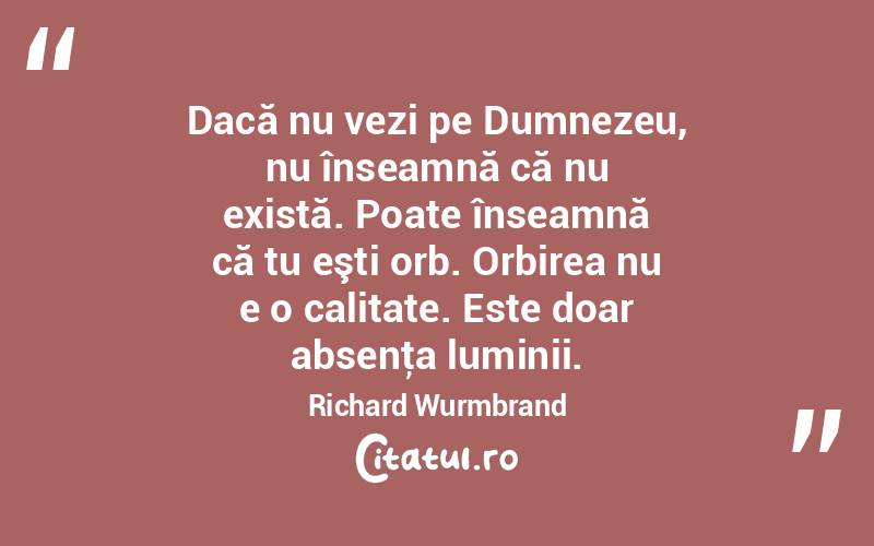 Dacă nu vezi pe Dumnezeu, nu înseamnă că nu există. Poate înseamnă că tu eşti orb. Orbirea nu e o calitate. Este doar absenţa luminii. Richard Wurmbrand