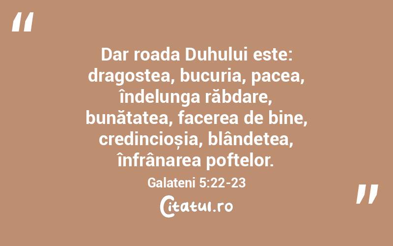 Dar roada Duhului este: dragostea, bucuria, pacea, îndelunga răbdare, bunătatea, facerea de bine, credincioșia, blândețea, înfrânarea poftelor. Galateni 5:22-23
