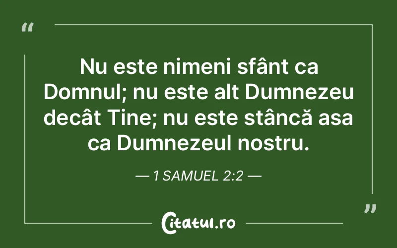Nu este nimeni sfânt ca Domnul; nu este alt Dumnezeu decât Tine; nu este stâncă așa ca Dumnezeul nostru. 1 Samuel 2:2