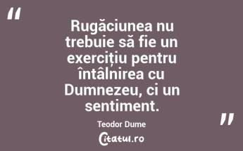 Rugăciunea nu trebuie să fie un exerciţiu pentru întâlnirea cu Dumnezeu, ci un sentiment. Teodor Dume...