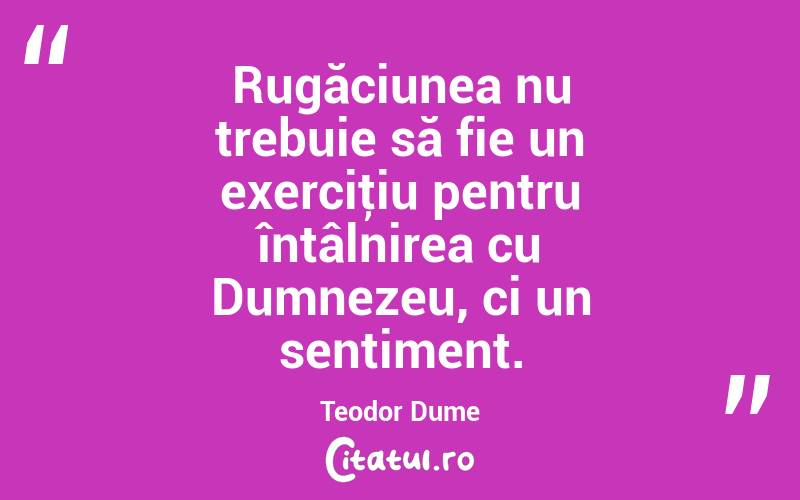 Rugăciunea nu trebuie să fie un exerciţiu pentru întâlnirea cu Dumnezeu, ci un sentiment. Teodor Dume
