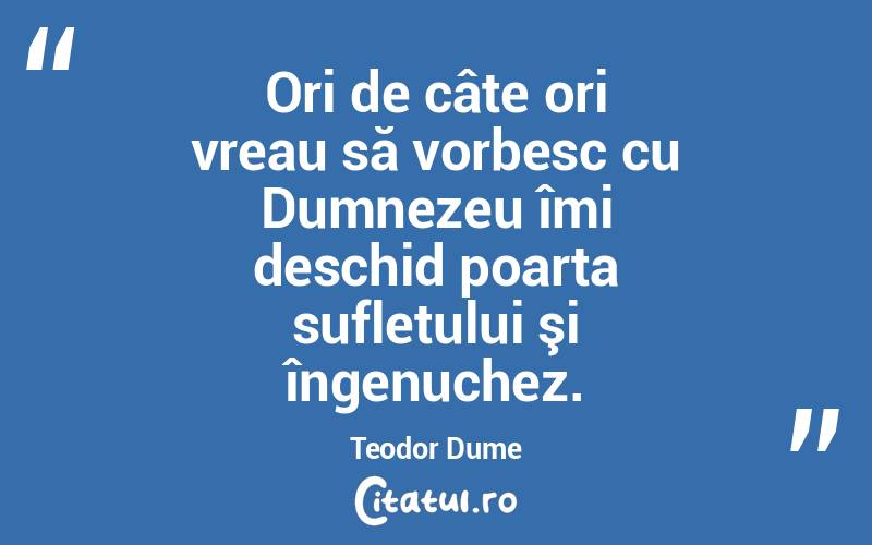 Ori de câte ori vreau să vorbesc cu Dumnezeu îmi deschid poarta sufletului şi îngenuchez. Teodor Dume
