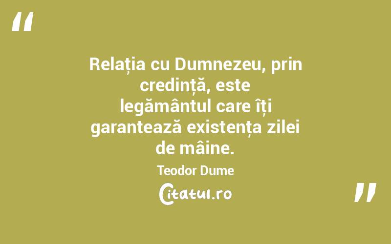 Relaţia cu Dumnezeu, prin credinţă, este legământul care îţi garantează existenţa zilei de mâine. Teodor Dume