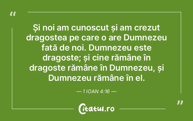 Și noi am cunoscut și am crezut dragostea pe care o are Dumnezeu față de noi. Dumnezeu este dragoste; și cine rămâne în dragoste rămâne în Dumnezeu, și Dumnezeu rămâne în el. 1 Ioan 4:16