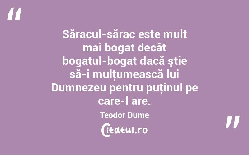Săracul-sărac este mult mai bogat decât bogatul-bogat dacă ştie să-i mulţumească lui Dumnezeu pentru puţinul pe care-l are. Teodor Dume
