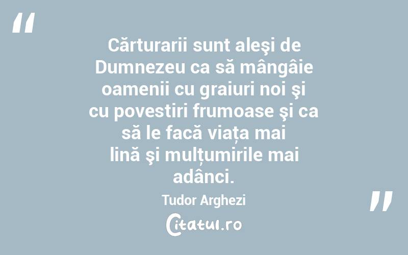 Cărturarii sunt aleşi de Dumnezeu ca să mângâie oamenii cu graiuri noi şi cu povestiri frumoase şi ca să le facă viaţa mai lină şi mulţumirile mai adânci. Tudor Arghezi