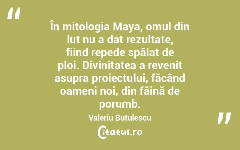 În mitologia Maya, omul din lut nu a dat rezultate, fiind repede spălat de ploi. Divinitatea a revenit asupra proiectului, făcând oameni noi, din făină de porumb. Valeriu Butulescu
