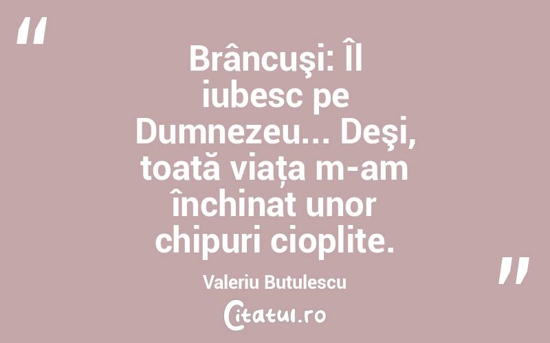 Brâncuşi: Îl iubesc pe Dumnezeu... Deşi, toată viaţa m-am închinat unor chipuri cioplite. Valeriu Butulescu