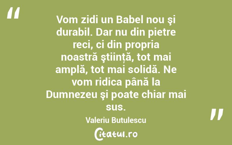 Vom zidi un Babel nou şi durabil. Dar nu din pietre reci, ci din propria noastră ştiinţă, tot mai amplă, tot mai solidă. Ne vom ridica până la Dumnezeu şi poate chiar mai sus. Valeriu Butulescu