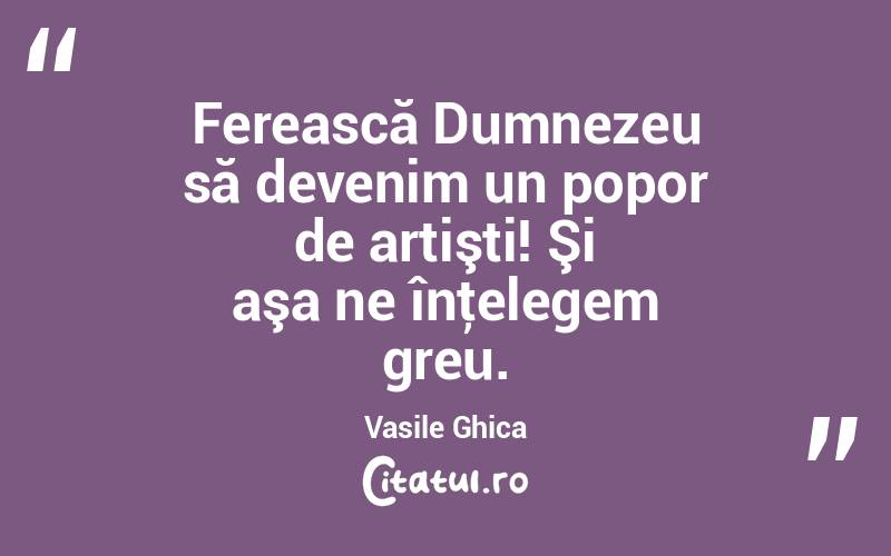 Ferească Dumnezeu să devenim un popor de artişti! Şi aşa ne înţelegem greu. Vasile Ghica