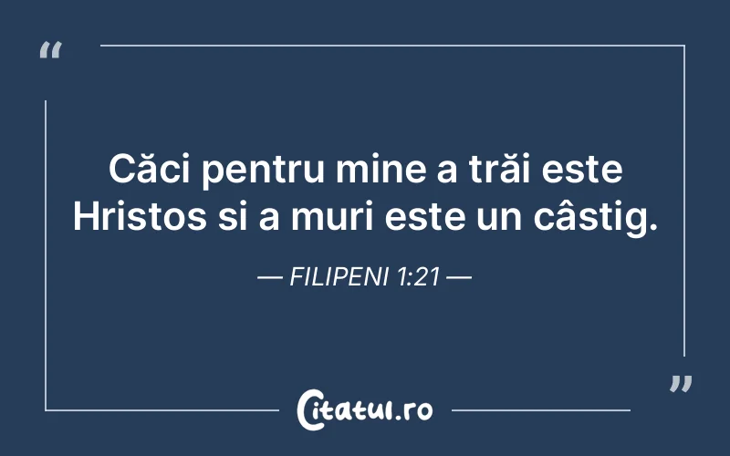 Căci pentru mine a trăi este Hristos și a muri este un câștig. Filipeni 1:21