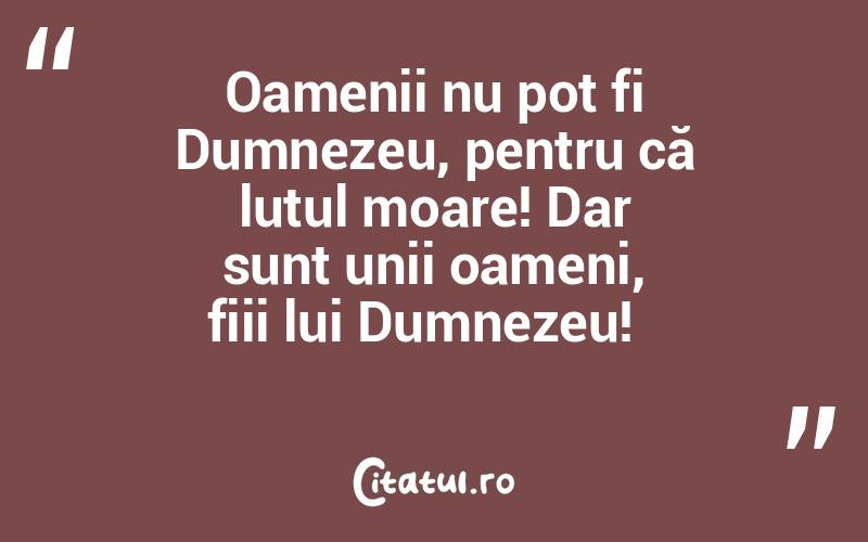 Oamenii nu pot fi Dumnezeu, pentru că lutul moare! Dar sunt unii oameni, fiii lui Dumnezeu!  