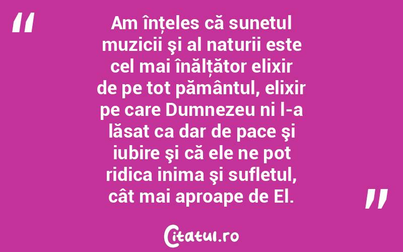 Am înţeles că sunetul muzicii şi al naturii este cel mai înălţător elixir de pe tot pământul, elixir pe care Dumnezeu ni l-a lăsat ca dar de pace şi iubire şi că ele ne pot ridica inima şi sufletul, cât mai aproape de El.  