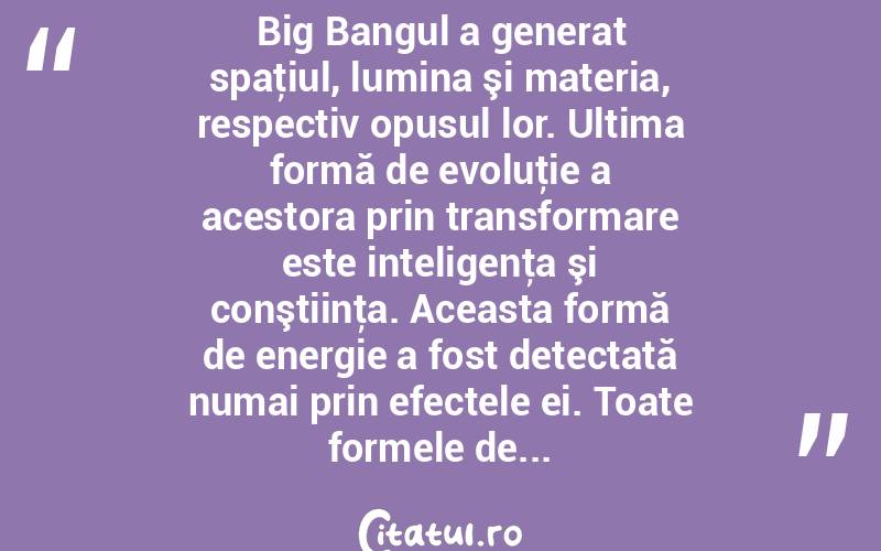 Big Bangul a generat spaţiul, lumina şi materia, respectiv opusul lor. Ultima formă de evoluţie a acestora prin transformare este inteligenţa şi conştiinţa. Aceasta formă de energie a fost detectată numai prin efectele ei. Toate formele de...  