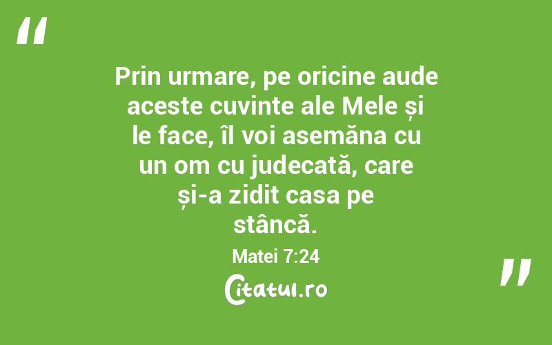 Prin urmare, pe oricine aude aceste cuvinte ale Mele și le face, îl voi asemăna cu un om cu judecată, care și-a zidit casa pe stâncă. Matei 7:24