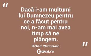 Dacă i-am mulțumi lui Dumnezeu pentru ce a făcut pentru noi, n-am mai avea timp să ne plângem. Richard Wurmbrand...