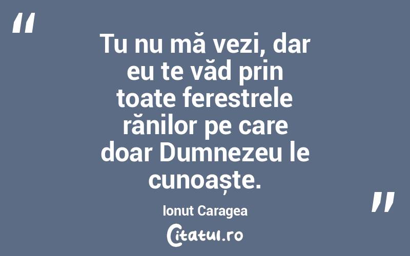 Tu nu mă vezi, dar eu te văd prin toate ferestrele rănilor pe care doar Dumnezeu le cunoaște. Ionuț Caragea