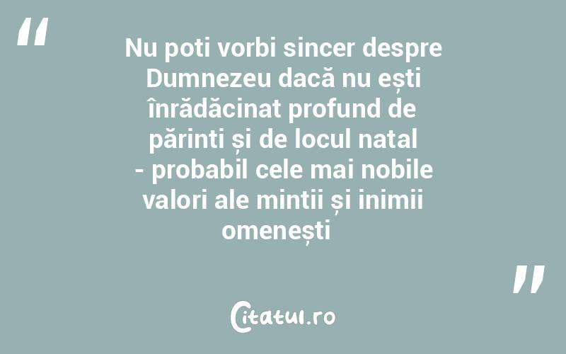 Nu poți vorbi sincer despre Dumnezeu dacă nu ești înrădăcinat profund de părinți și de locul natal - probabil cele mai nobile valori ale minții și inimii omenești  
