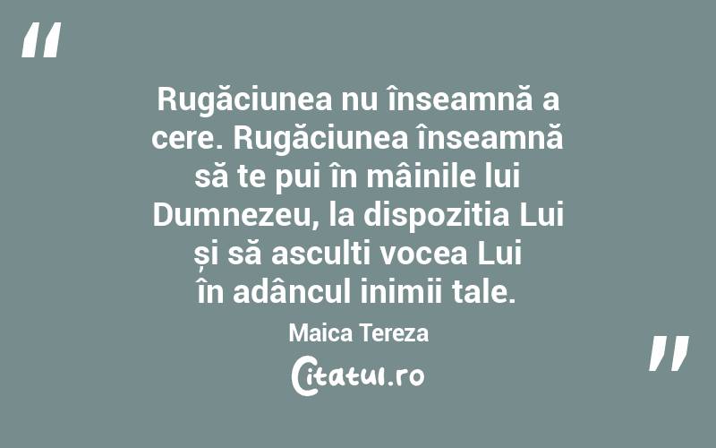 Rugăciunea nu înseamnă a cere. Rugăciunea înseamnă să te pui în mâinile lui Dumnezeu, la dispoziția Lui și să asculți vocea Lui în adâncul inimii tale. Maica Tereza 