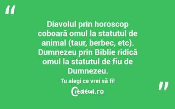 Diavolul prin horoscop coboară omul la statutul de animal (taur, berbec, etc). Dumnezeu prin Biblie ridică omul la statutul de fiu de Dumnezeu. Tu alegi ce vrei să fi!...