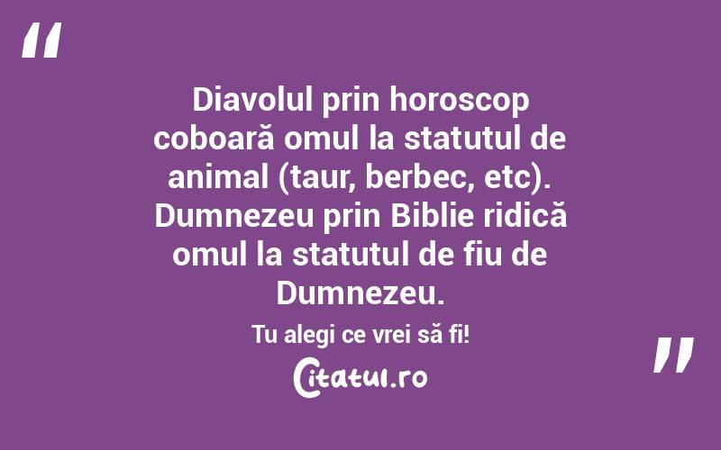 Diavolul prin horoscop coboară omul la statutul de animal (taur, berbec, etc). Dumnezeu prin Biblie ridică omul la statutul de fiu de Dumnezeu. Tu alegi ce vrei să fi!