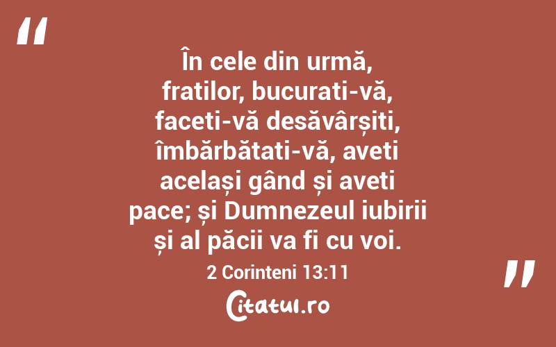 În cele din urmă, fraților, bucurați-vă, faceți-vă desăvârșiți, îmbărbătați-vă, aveți același gând și aveți pace; și Dumnezeul iubirii și al păcii va fi cu voi. 2 Corinteni 13:11
