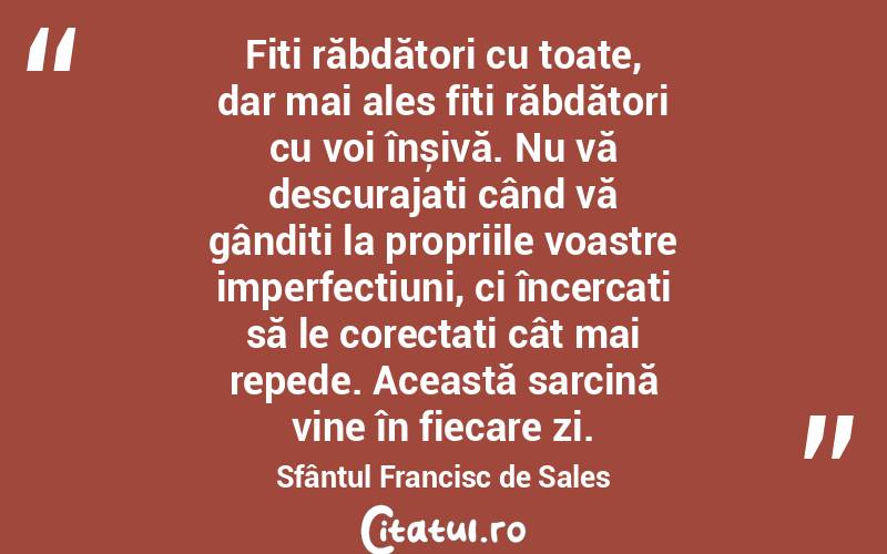 Fiți răbdători cu toate, dar mai ales fiți răbdători cu voi înșivă. Nu vă descurajați când vă gândiți la propriile voastre imperfecțiuni, ci încercați să le corectați cât mai repede. Această sarcină vine în fiecare zi. Sfântul Francisc de Sales