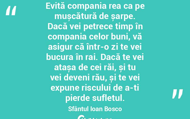 Evită compania rea ca pe mușcătură de șarpe. Dacă vei petrece timp în compania celor buni, vă asigur că într-o zi te vei bucura în rai. Dacă te vei atașa de cei răi, și tu vei deveni rău, și te vei expune riscului de a-ți pierde sufletul. Sfântul Ioan Bosco
