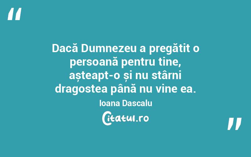 Dacă Dumnezeu a pregătit o persoană pentru tine, așteapt-o și nu stârni dragostea până nu vine ea. Ioana Dascalu