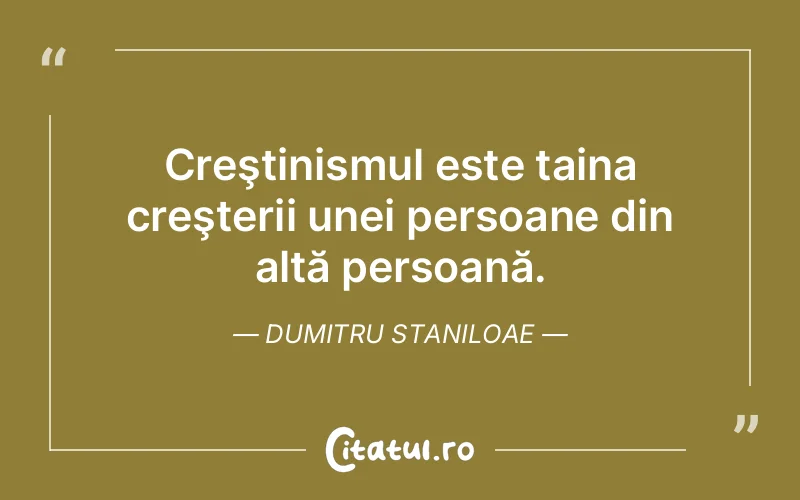Creştinismul este taina creşterii unei persoane din altă persoană. Dumitru Staniloae