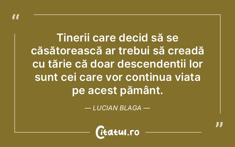 Tinerii care decid să se căsătorească ar trebui să creadă cu tărie că doar descendenții lor sunt cei care vor continua viața pe acest pământ. Lucian Blaga