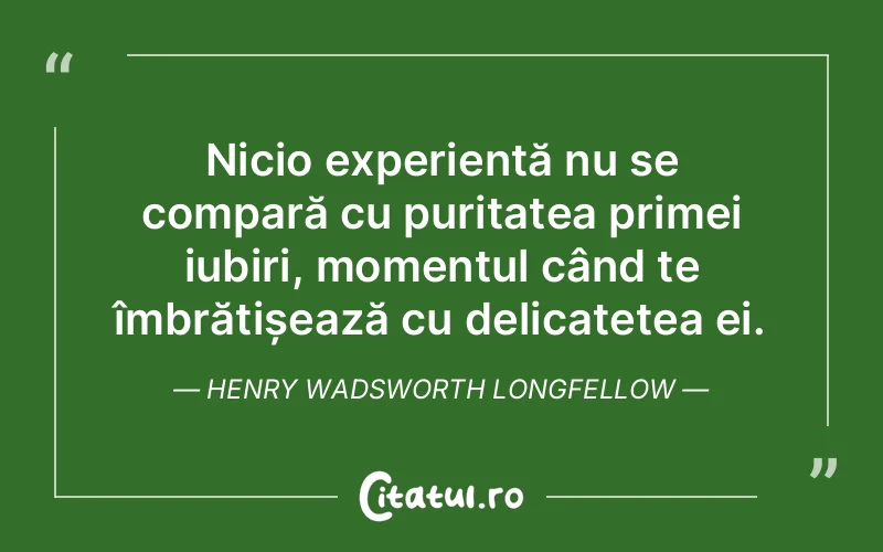 Nicio experiență nu se compară cu puritatea primei iubiri, momentul când te îmbrățișează cu delicatețea ei. Henry Wadsworth Longfellow