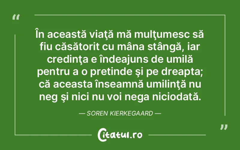 În această viaţă mă mulţumesc să fiu căsătorit cu mâna stângă, iar credinţa e îndeajuns de umilă pentru a o pretinde şi pe dreapta; că aceasta înseamnă umilinţă nu neg şi nici nu voi nega niciodată. Soren Kierkegaard