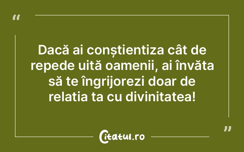 Dacă ai conștientiza cât de repede uită oamenii, ai învăța să te îngrijorezi doar de relația ta cu divinitatea!