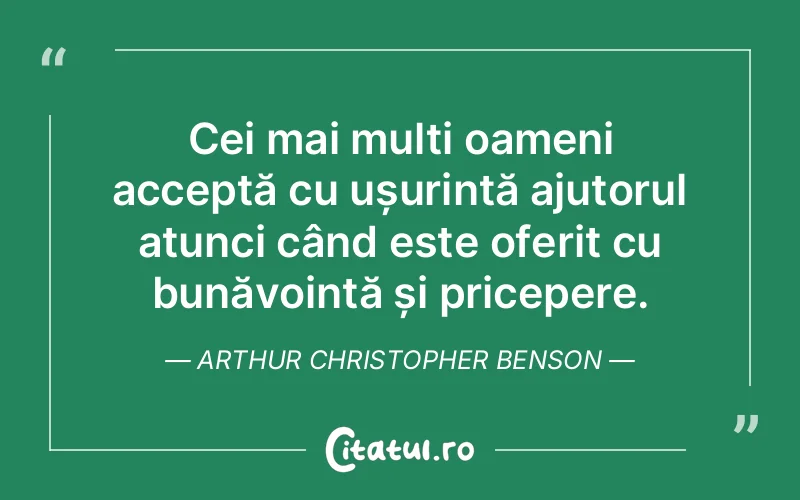 Cei mai mulți oameni acceptă cu ușurință ajutorul atunci când este oferit cu bunăvoință și pricepere. Arthur Christopher Benson