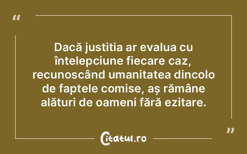 Dacă justiția ar evalua cu înțelepciune fiecare caz, recunoscând umanitatea dincolo de faptele comise, aș rămâne alături de oameni fără ezitare.