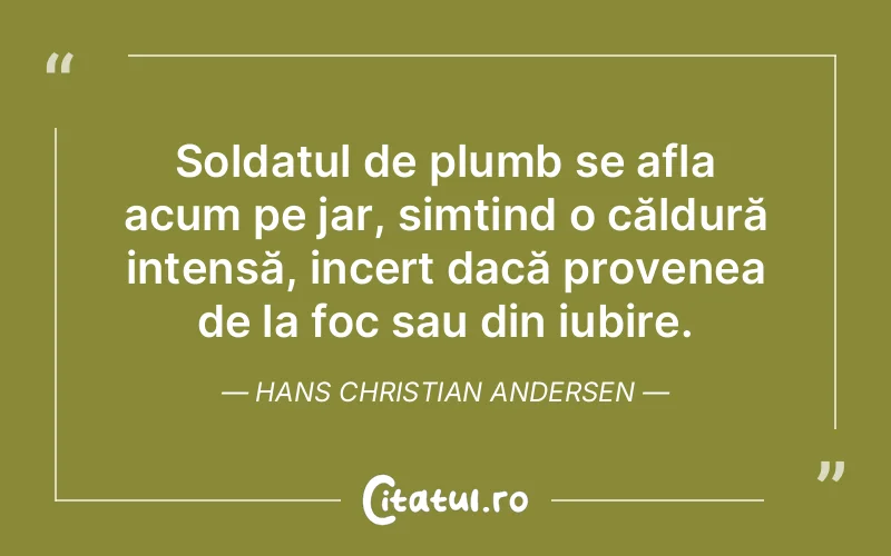 Soldatul de plumb se afla acum pe jar, simțind o căldură intensă, incert dacă provenea de la foc sau din iubire. Hans Christian Andersen