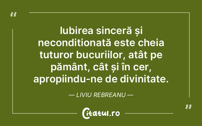 Iubirea sinceră și necondiționată este cheia tuturor bucuriilor, atât pe pământ, cât și în cer, apropiindu-ne de divinitate. Liviu Rebreanu