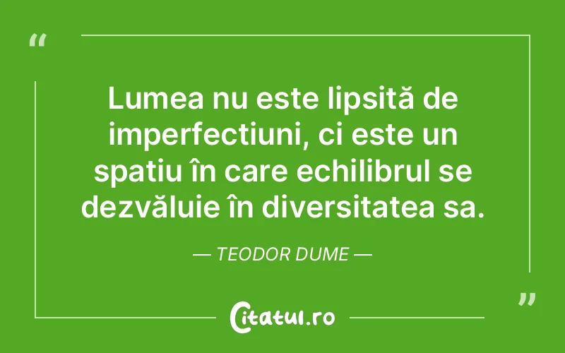 Lumea nu este lipsită de imperfecțiuni, ci este un spațiu în care echilibrul se dezvăluie în diversitatea sa. Teodor Dume