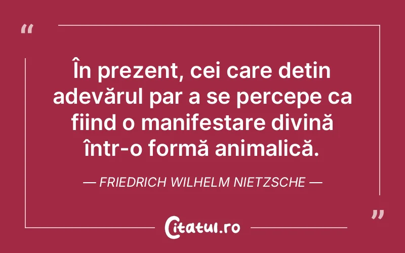 În prezent, cei care dețin adevărul par a se percepe ca fiind o manifestare divină într-o formă animalică. Friedrich Wilhelm Nietzsche