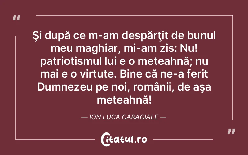 Şi după ce m-am despărţit de bunul meu maghiar, mi-am zis: Nu! patriotismul lui e o meteahnă; nu mai e o virtute. Bine că ne-a ferit Dumnezeu pe noi, românii, de aşa meteahnă! Ion Luca Caragiale