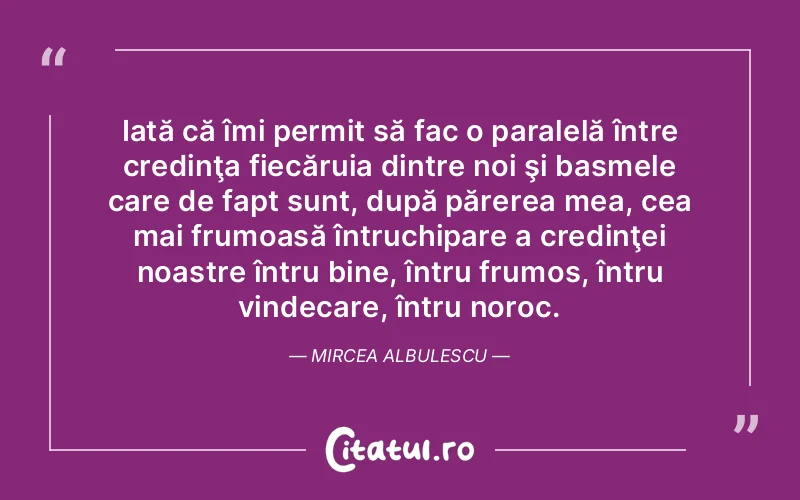 Iată că îmi permit să fac o paralelă între credinţa fiecăruia dintre noi şi basmele care de fapt sunt, după părerea mea, cea mai frumoasă întruchipare a credinţei noastre întru bine, întru frumos, întru vindecare, întru noroc. Mircea Albulescu
