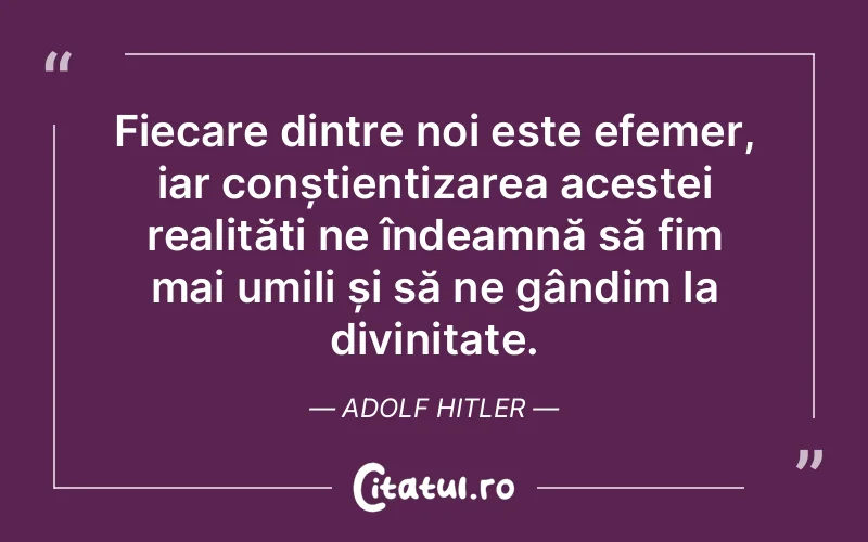 Fiecare dintre noi este efemer, iar conștientizarea acestei realități ne îndeamnă să fim mai umili și să ne gândim la divinitate. Adolf Hitler
